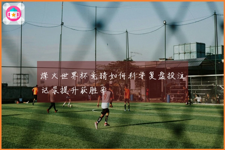 烽火世界杯竞猜如何科学复盘投注记录提升获胜率